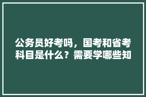 公务员好考吗，国考和省考科目是什么？需要学哪些知识，公务员考试题纲如何写好 教育科普