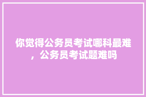你觉得公务员考试哪科最难，公务员考试题难吗 公考知识