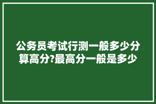 公务员考试行测一般多少分算高分?最高分一般是多少，公务员高分考试题及答案 教育科普