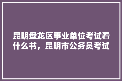 昆明盘龙区事业单位考试看什么书，昆明市公务员考试题型分布 教育科普