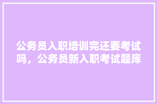 公务员入职培训完还要考试吗，公务员新入职考试题库及答案 专业填报