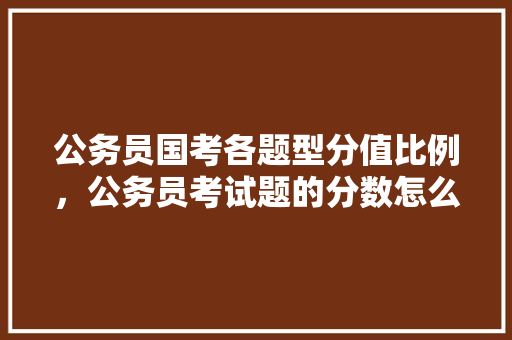 公务员国考各题型分值比例，公务员考试题的分数怎么算 专业填报