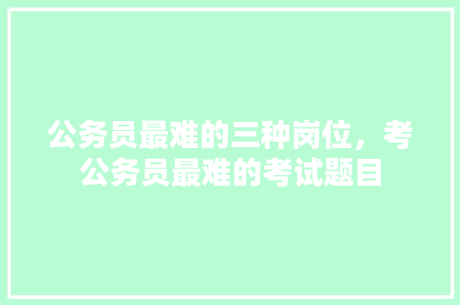 公务员最难的三种岗位，考公务员最难的考试题目 建筑考试