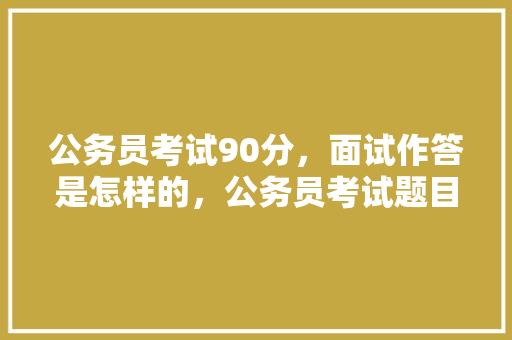公务员考试90分，面试作答是怎样的，公务员考试题目90题 公考知识