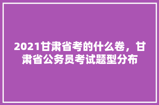 2021甘肃省考的什么卷，甘肃省公务员考试题型分布 大学排名