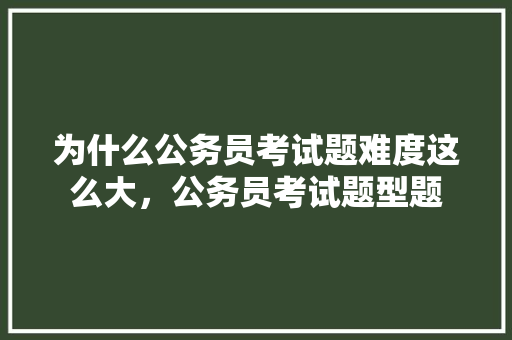 为什么公务员考试题难度这么大，公务员考试题型题 专业填报