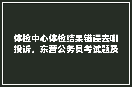 体检中心体检结果错误去哪投诉，东营公务员考试题及答案 建筑考试