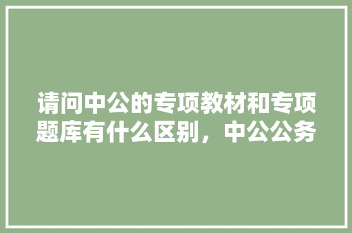 请问中公的专项教材和专项题库有什么区别，中公公务员考试题库及答案 大学排名