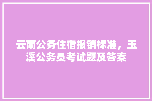 云南公务住宿报销标准，玉溪公务员考试题及答案 教育科普