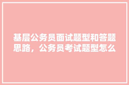 基层公务员面试题型和答题思路，公务员考试题型怎么归纳的 专业填报