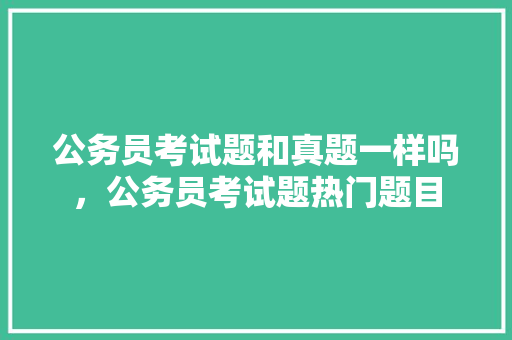 公务员考试题和真题一样吗，公务员考试题热门题目 公考知识