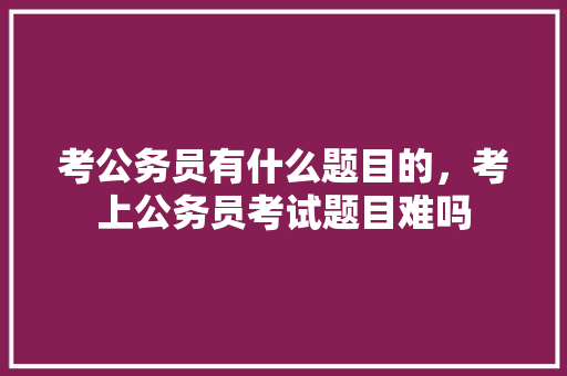 考公务员有什么题目的，考上公务员考试题目难吗 专业填报