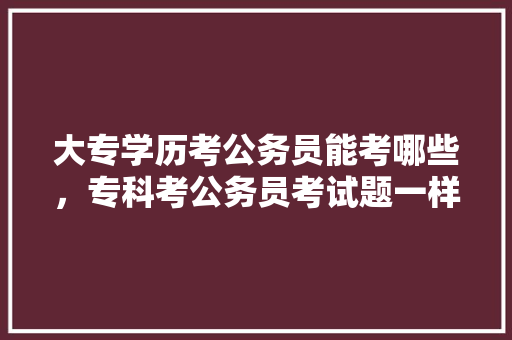 大专学历考公务员能考哪些，专科考公务员考试题一样吗 建筑考试