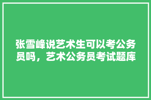 张雪峰说艺术生可以考公务员吗，艺术公务员考试题库及答案 大学排名