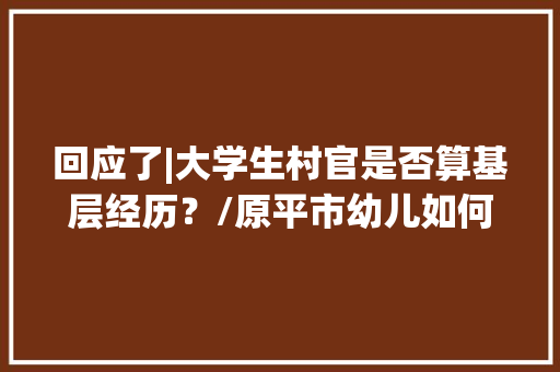 回应了|大学生村官是否算基层经历？/原平市幼儿如何办理社保卡，原平公务员考试题及答案 建筑考试