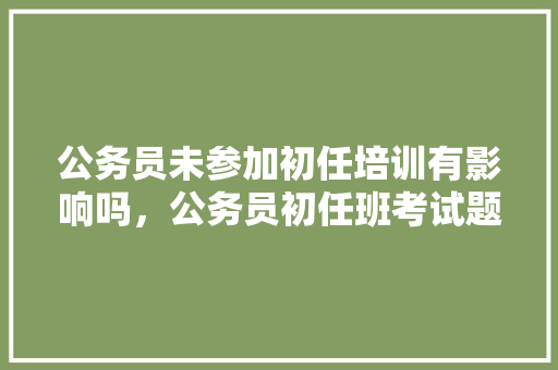 公务员未参加初任培训有影响吗，公务员初任班考试题库 教育科普