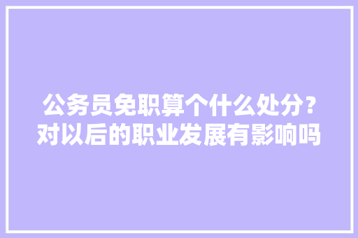 公务员免职算个什么处分？对以后的职业发展有影响吗，公务员政协考试题及答案 公考知识