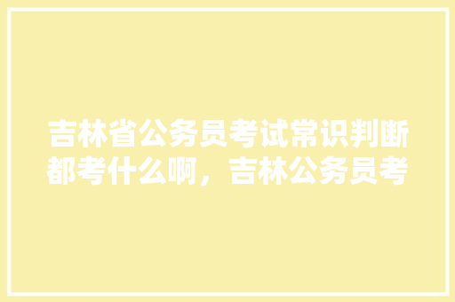 吉林省公务员考试常识判断都考什么啊，吉林公务员考试题型 公考知识