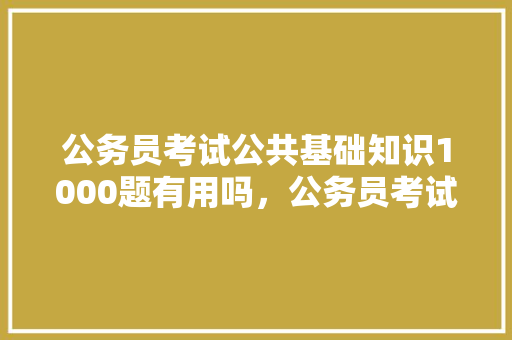 公务员考试公共基础知识1000题有用吗，公务员考试常识考试题目一样吗 建筑考试