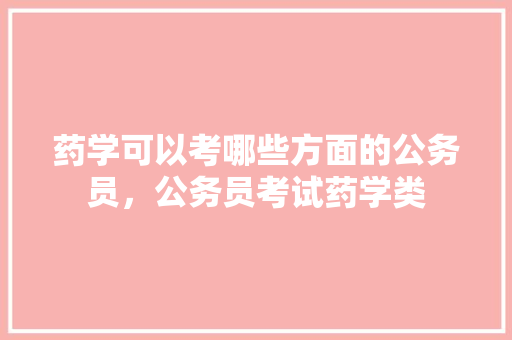 药学可以考哪些方面的公务员，公务员考试药学类 教育科普