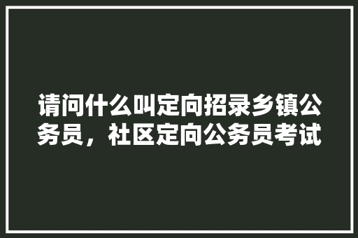请问什么叫定向招录乡镇公务员，社区定向公务员考试题及答案 教育科普