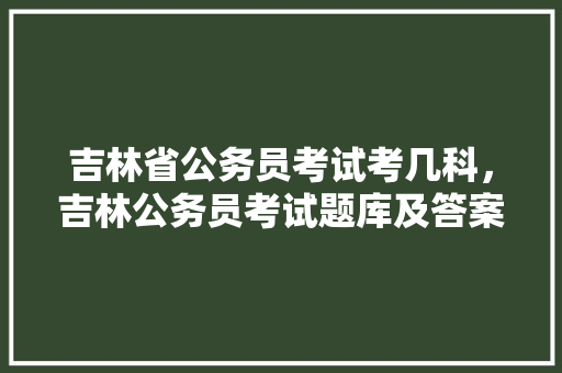 吉林省公务员考试考几科，吉林公务员考试题库及答案 大学排名