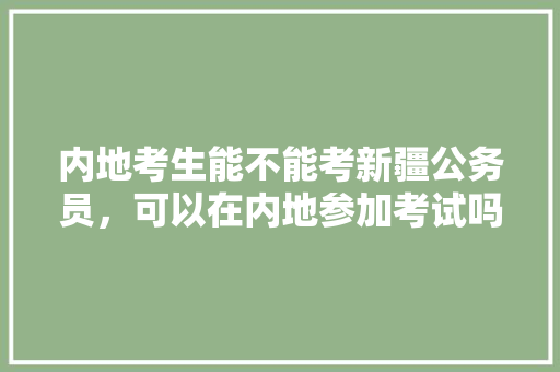 内地考生能不能考新疆公务员，可以在内地参加考试吗，喀什地区公务员考试题及答案 大学排名