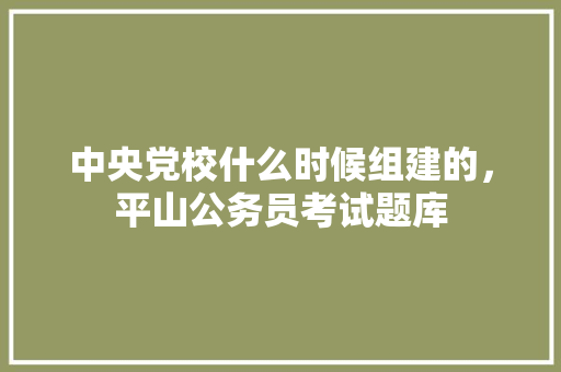 中央党校什么时候组建的，平山公务员考试题库 教育科普