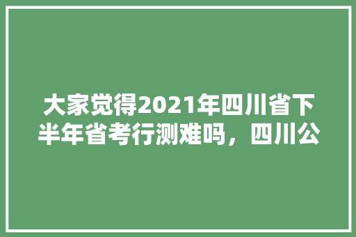 大家觉得2021年四川省下半年省考行测难吗，四川公务员考试题量和时间 大学排名