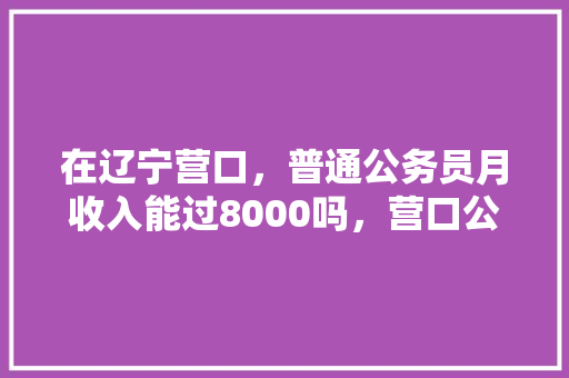 在辽宁营口，普通公务员月收入能过8000吗，营口公务员考试题及答案