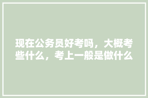现在公务员好考吗，大概考些什么，考上一般是做什么的，公务员考试题目方向有哪些 建筑考试