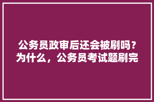 公务员政审后还会被刷吗？为什么，公务员考试题刷完了还能改吗 大学排名