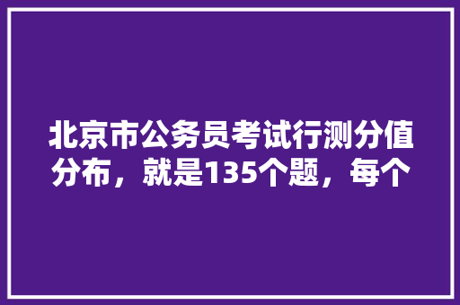 北京市公务员考试行测分值分布，就是135个题，每个题多少分，北京区级公务员考试题及答案