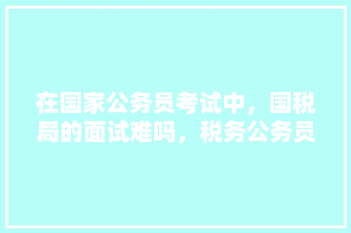 在国家公务员考试中，国税局的面试难吗，税务公务员遴选考试题库 公考知识