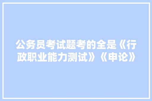 公务员考试题考的全是《行政职业能力测试》《申论》这两本书上的吗，考公务员测试题 教育科普