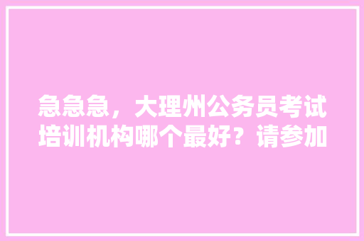 急急急，大理州公务员考试培训机构哪个最好？请参加过培训机构的学哥学姐们，给我做个指导，我要报哪个，大理公务员考试题库及答案 专业填报
