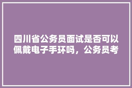 四川省公务员面试是否可以佩戴电子手环吗，公务员考试题电子版 专业填报