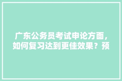 广东公务员考试申论方面，如何复习达到更佳效果？预测考点方向，公务员考试题分卷吗 建筑考试
