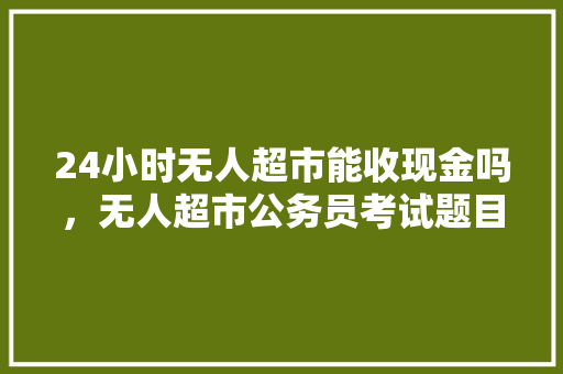 24小时无人超市能收现金吗，无人超市公务员考试题目及答案 建筑考试