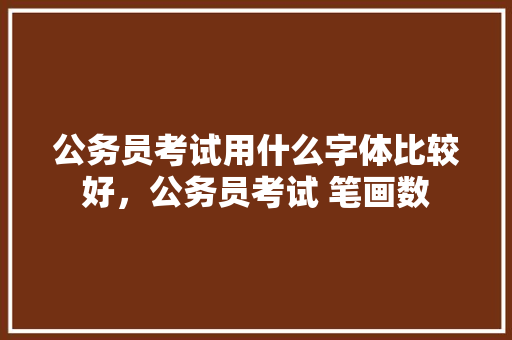 公务员考试用什么字体比较好，公务员考试 笔画数 建筑考试