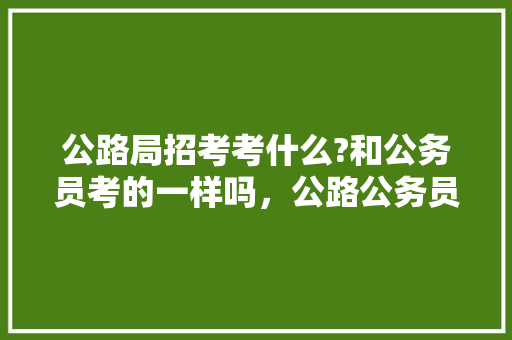 公路局招考考什么?和公务员考的一样吗，公路公务员考试题及答案 大学排名