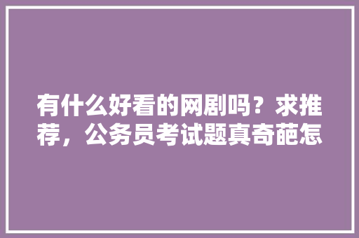 有什么好看的网剧吗？求推荐，公务员考试题真奇葩怎么办 教育科普