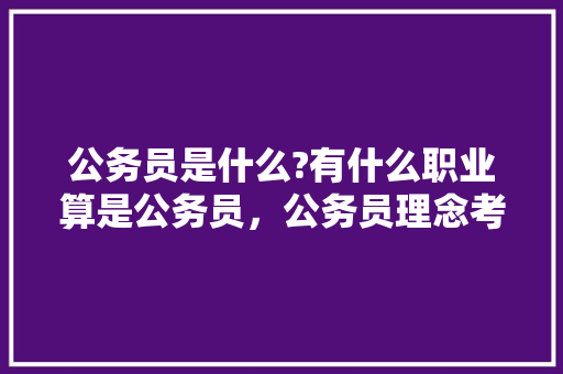 公务员是什么?有什么职业算是公务员，公务员理念考试题库及答案 大学排名