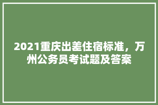 2021重庆出差住宿标准，万州公务员考试题及答案 公考知识
