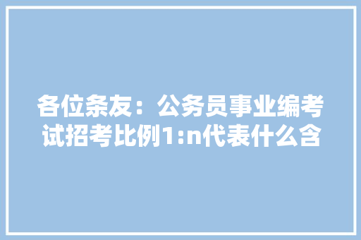 各位条友：公务员事业编考试招考比例1:n代表什么含义，公务员考试题库及答案4000题 公考知识