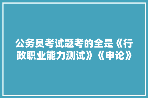 公务员考试题考的全是《行政职业能力测试》《申论》这两本书上的吗，企业公务员考试题库及答案 教育科普