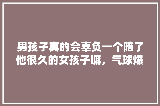 男孩子真的会辜负一个陪了他很久的女孩子嘛，气球爆炸属于 建筑考试