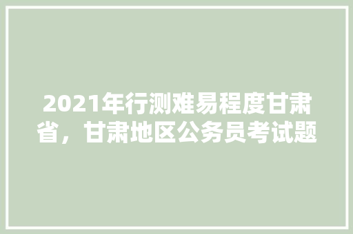 2021年行测难易程度甘肃省，甘肃地区公务员考试题型分布 教育科普