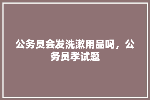 公务员会发洗漱用品吗，公务员孝试题