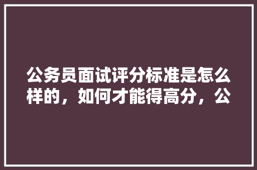 公务员面试评分标准是怎么样的，如何才能得高分，公务员考试题判分标准是什么 公考知识